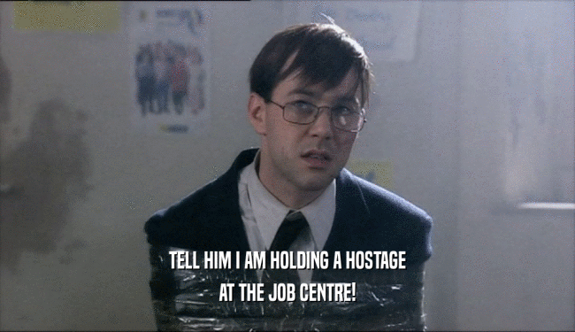 TELL HIM I AM HOLDING A HOSTAGE AT THE JOB CENTRE! 