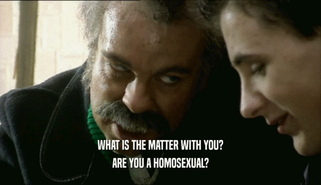 WHAT IS THE MATTER WITH YOU?
 ARE YOU A HOMOSEXUAL?
 