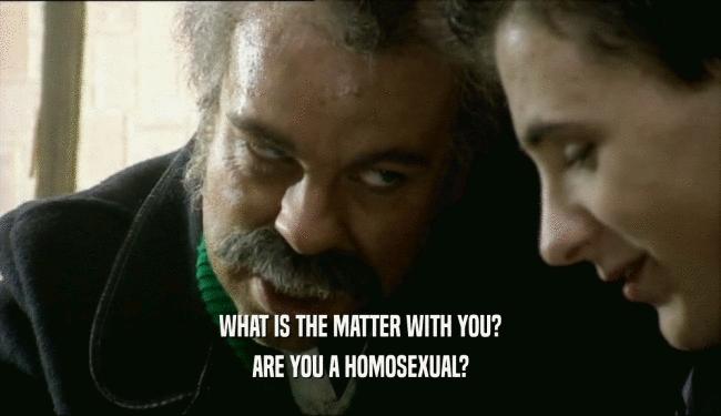 WHAT IS THE MATTER WITH YOU? ARE YOU A HOMOSEXUAL? 