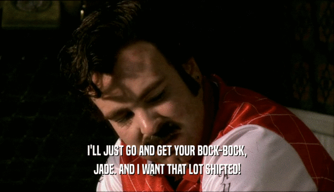 I'LL JUST GO AND GET YOUR BOCK-BOCK, JADE. AND I WANT THAT LOT SHIFTED! 