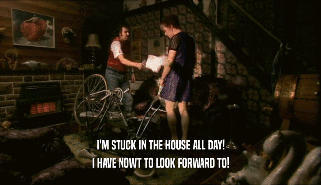 I'M STUCK IN THE HOUSE ALL DAY! I HAVE NOWT TO LOOK FORWARD TO! 