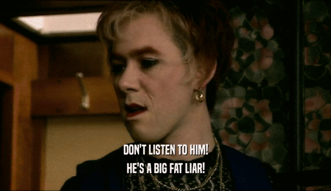 DON'T LISTEN TO HIM! HE'S A BIG FAT LIAR! 