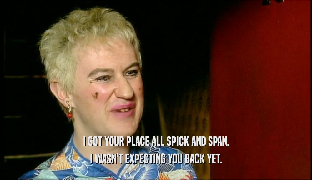 I GOT YOUR PLACE ALL SPICK AND SPAN. I WASN'T EXPECTING YOU BACK YET. 