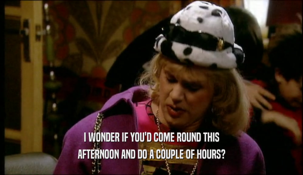I WONDER IF YOU'D COME ROUND THIS AFTERNOON AND DO A COUPLE OF HOURS? 