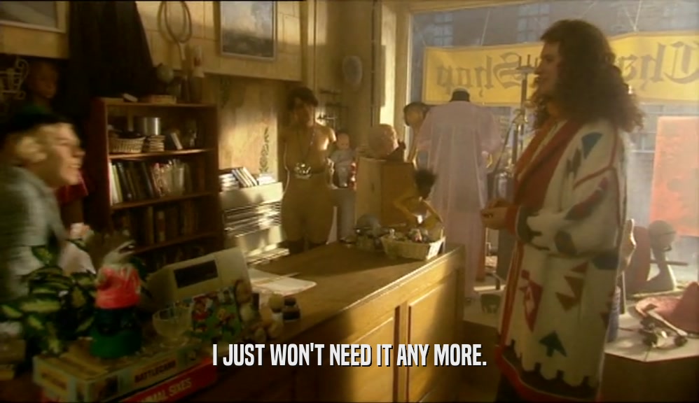 I JUST WON'T NEED IT ANY MORE.  
