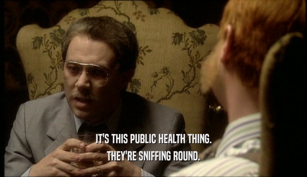 IT'S THIS PUBLIC HEALTH THING.
 THEY'RE SNIFFING ROUND.
 