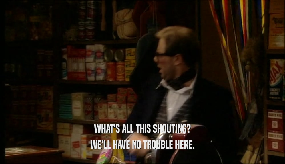 WHAT'S ALL THIS SHOUTING? WE'LL HAVE NO TROUBLE HERE. 