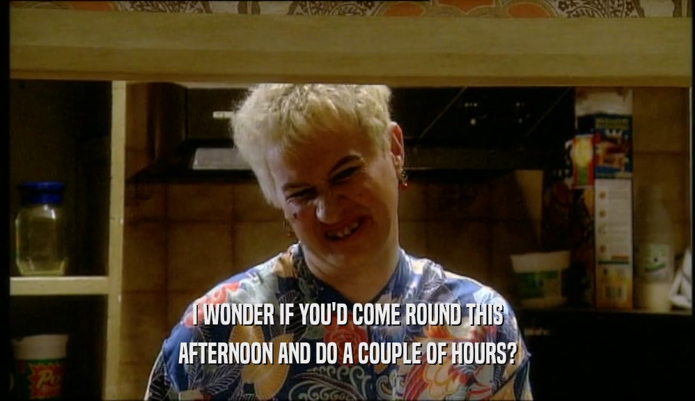I WONDER IF YOU'D COME ROUND THIS AFTERNOON AND DO A COUPLE OF HOURS? 