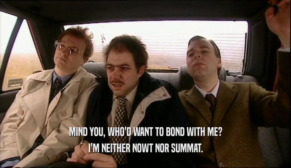 MIND YOU, WHO'D WANT TO BOND WITH ME? I'M NEITHER NOWT NOR SUMMAT. 