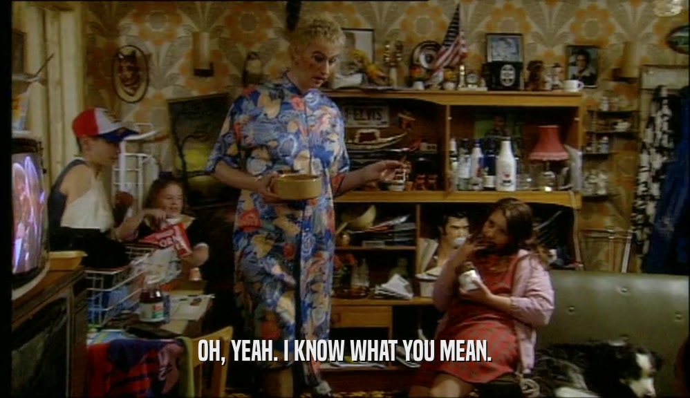 OH, YEAH. I KNOW WHAT YOU MEAN.  