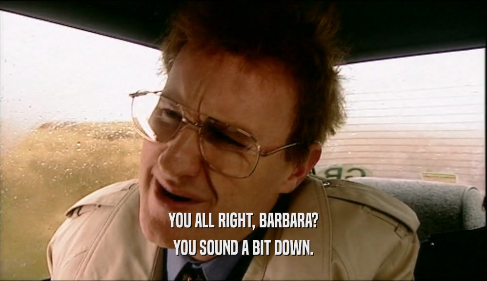 YOU ALL RIGHT, BARBARA? YOU SOUND A BIT DOWN. 