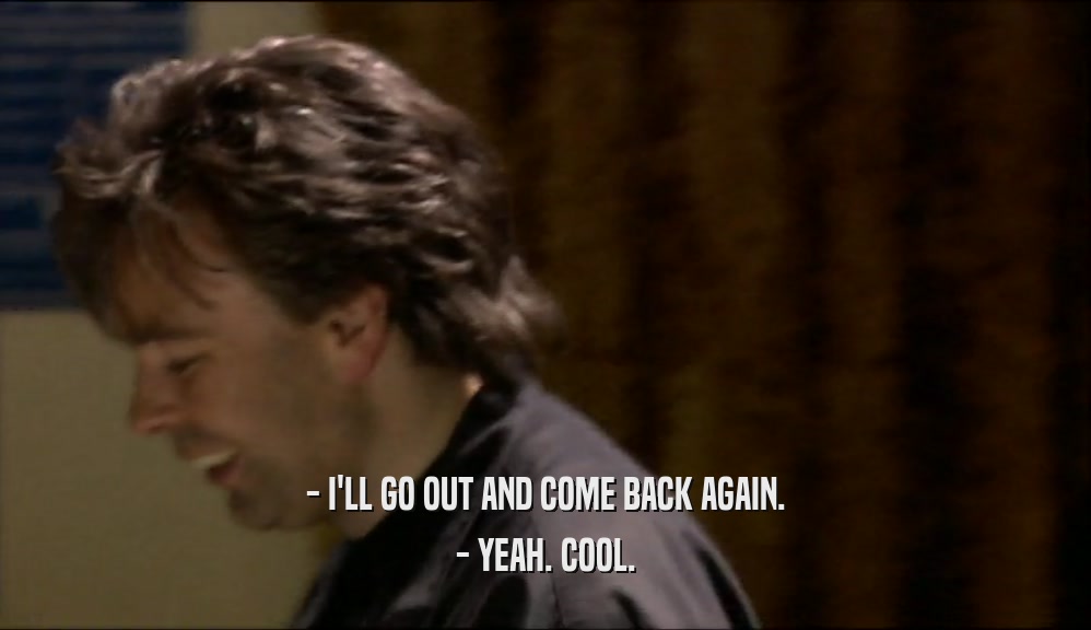 - I'LL GO OUT AND COME BACK AGAIN. - YEAH. COOL. 