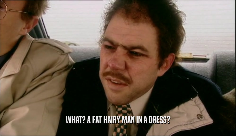 WHAT? A FAT HAIRY MAN IN A DRESS?  