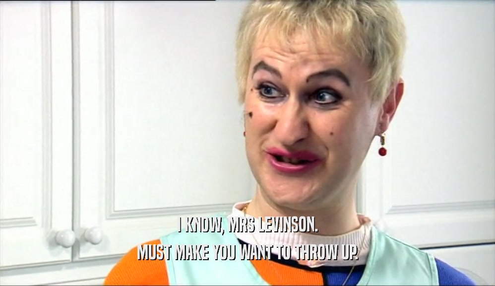 I KNOW, MRS LEVINSON. MUST MAKE YOU WANT TO THROW UP. 