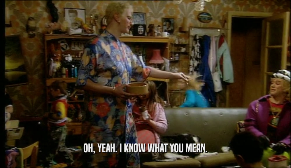 OH, YEAH. I KNOW WHAT YOU MEAN.  