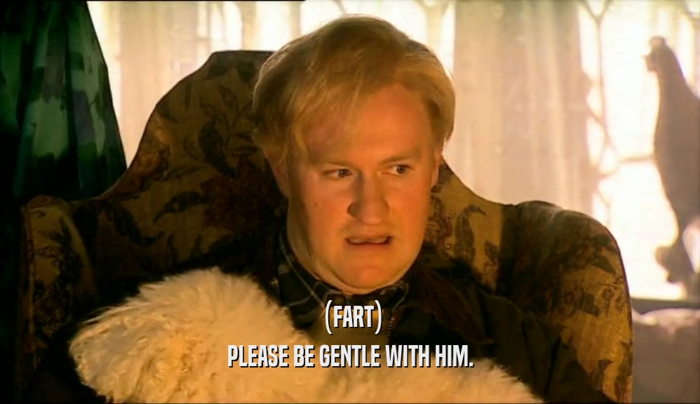 (FART)
 PLEASE BE GENTLE WITH HIM.
 