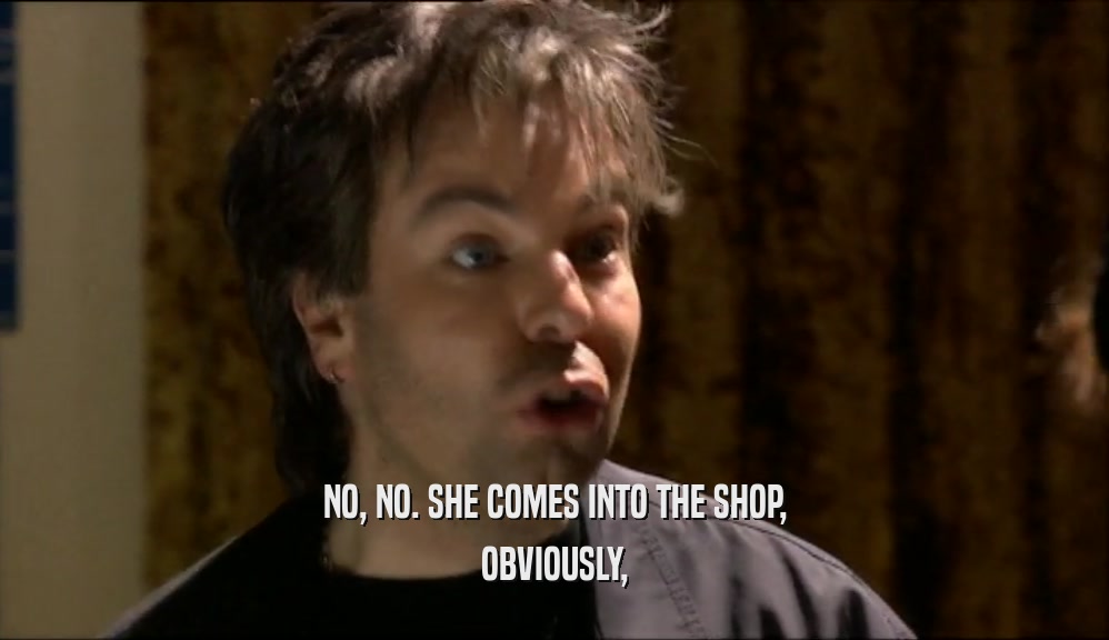 NO, NO. SHE COMES INTO THE SHOP, OBVIOUSLY, 