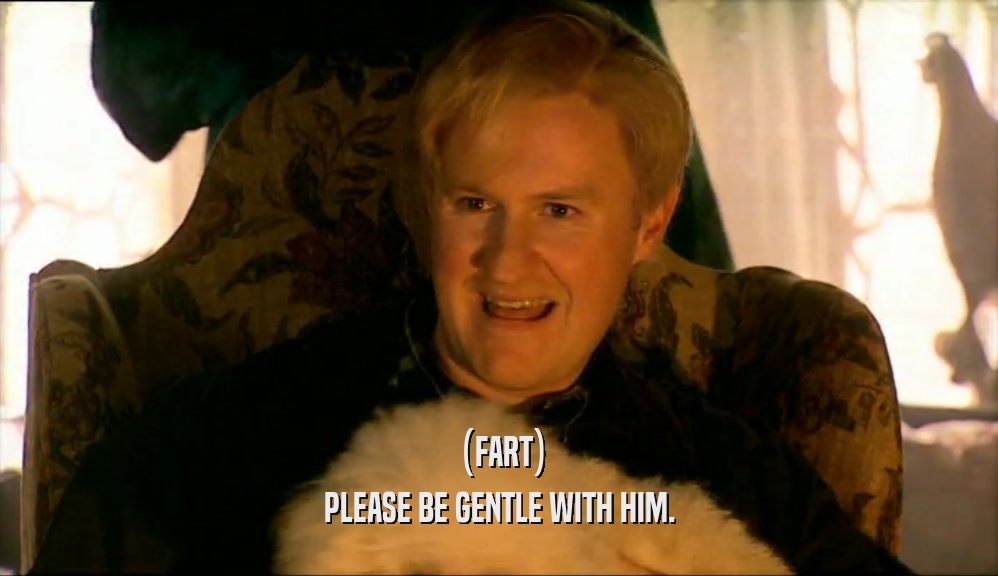(FART) PLEASE BE GENTLE WITH HIM. 