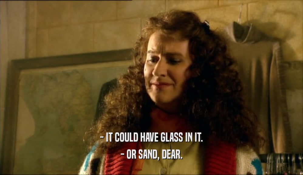 - IT COULD HAVE GLASS IN IT.
 - OR SAND, DEAR.
 