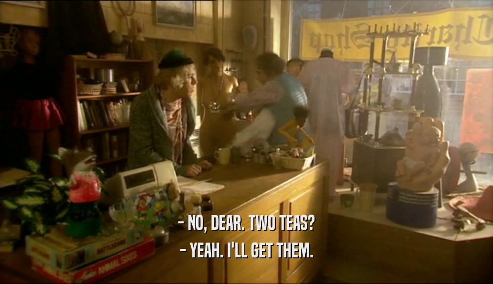 - NO, DEAR. TWO TEAS? - YEAH. I'LL GET THEM. 