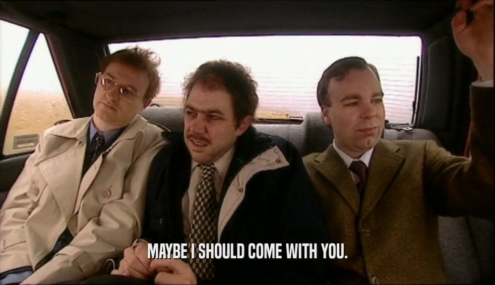 MAYBE I SHOULD COME WITH YOU.  