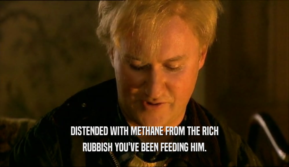 DISTENDED WITH METHANE FROM THE RICH RUBBISH YOU'VE BEEN FEEDING HIM. 