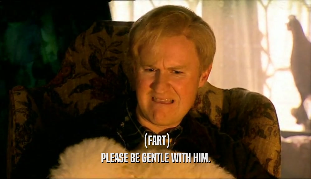 (FART) PLEASE BE GENTLE WITH HIM. 