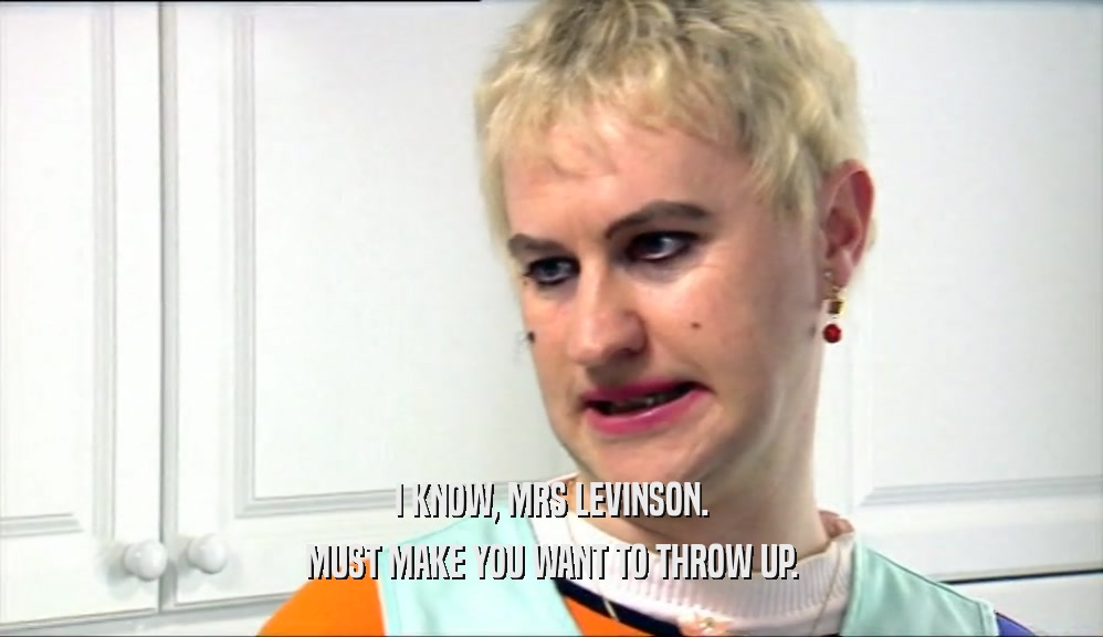 I KNOW, MRS LEVINSON. MUST MAKE YOU WANT TO THROW UP. 