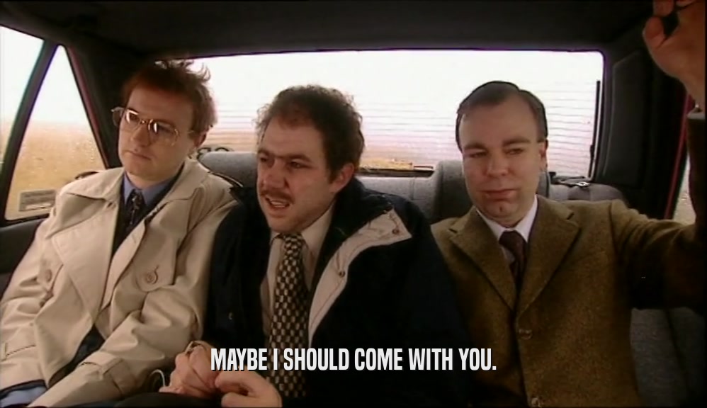 MAYBE I SHOULD COME WITH YOU.  