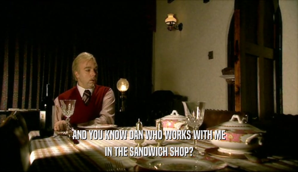 AND YOU KNOW DAN WHO WORKS WITH ME IN THE SANDWICH SHOP? 