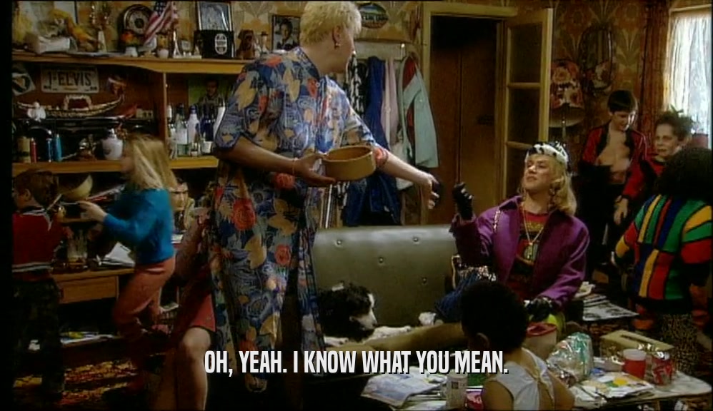 OH, YEAH. I KNOW WHAT YOU MEAN.  
