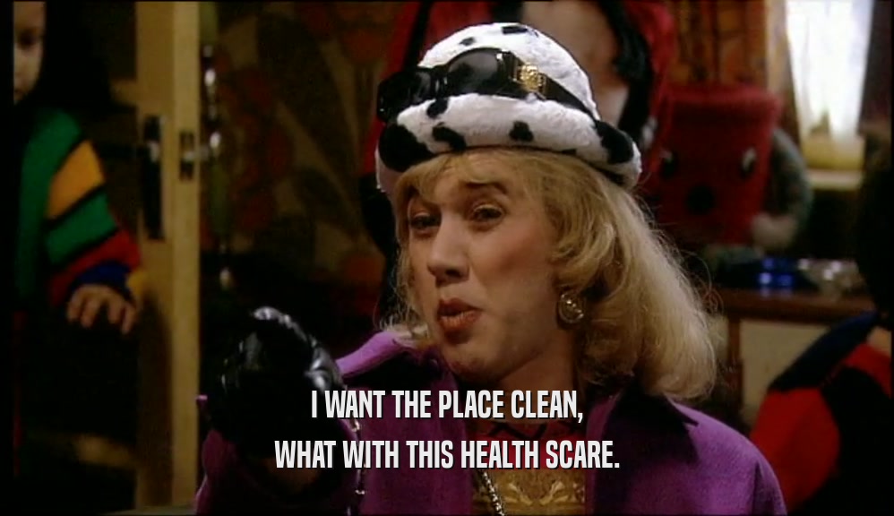 I WANT THE PLACE CLEAN, WHAT WITH THIS HEALTH SCARE. 