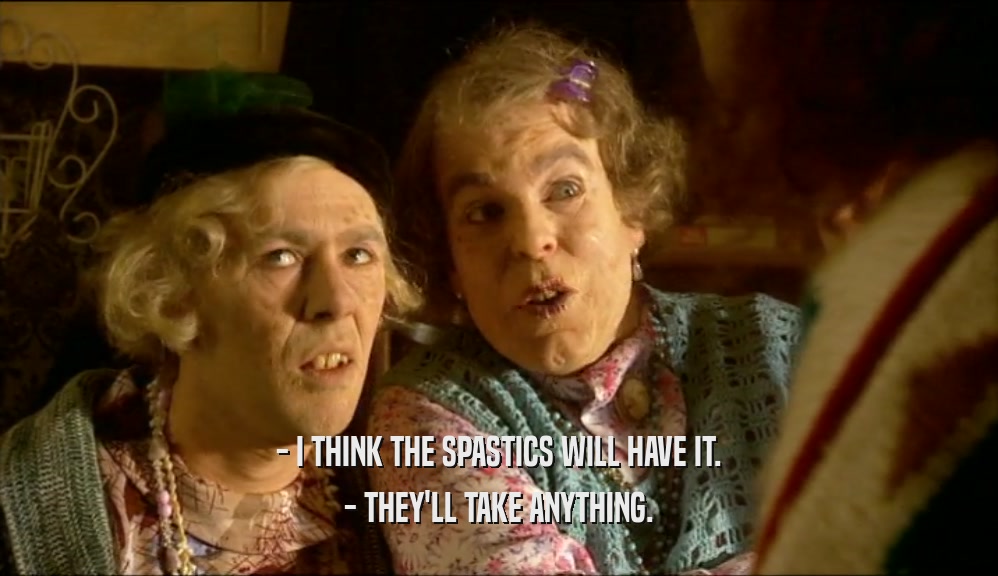 - I THINK THE SPASTICS WILL HAVE IT.
 - THEY'LL TAKE ANYTHING.
 