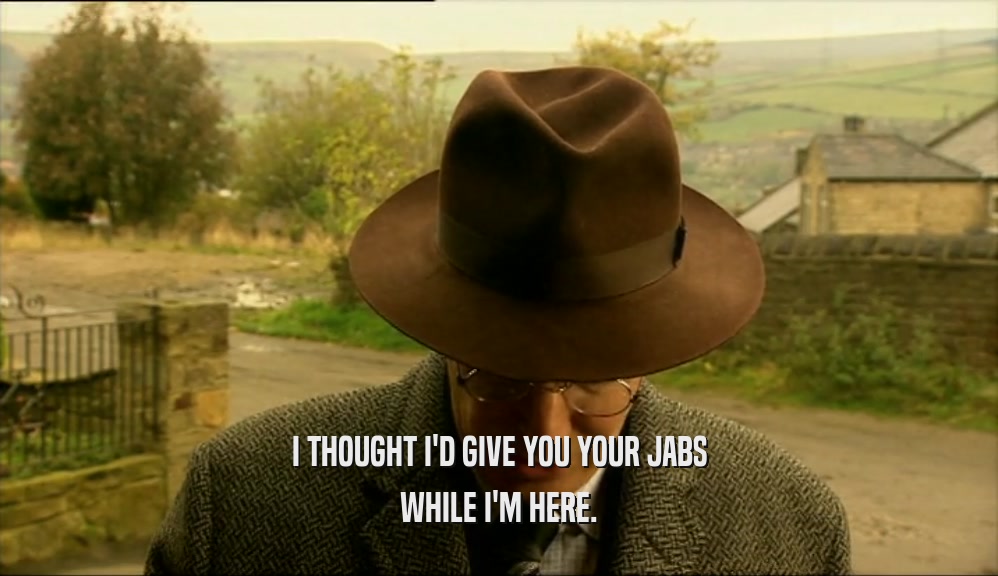 I THOUGHT I'D GIVE YOU YOUR JABS WHILE I'M HERE. 