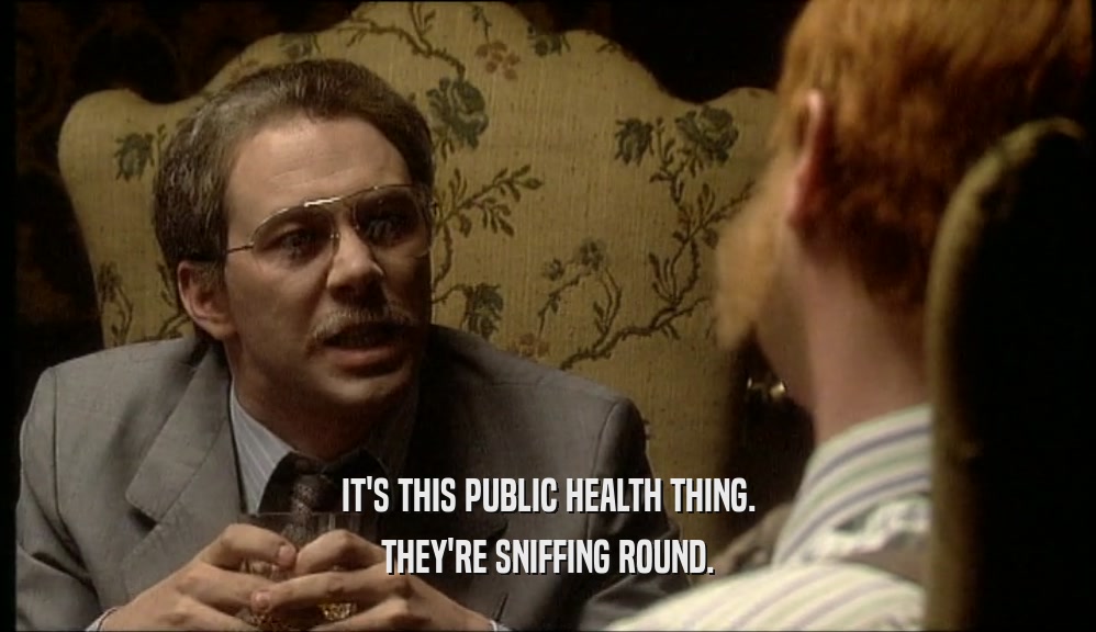 IT'S THIS PUBLIC HEALTH THING.
 THEY'RE SNIFFING ROUND.
 