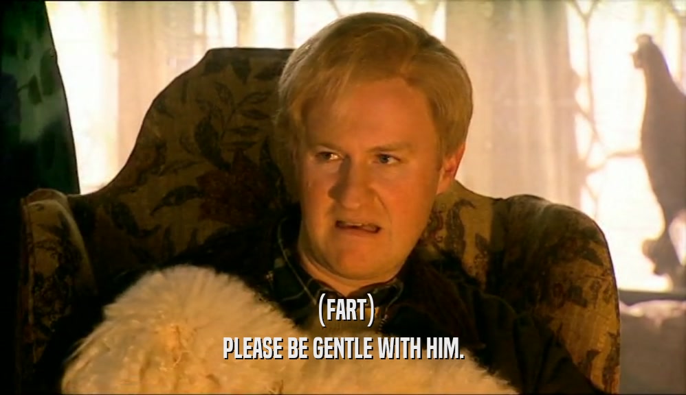 (FART)
 PLEASE BE GENTLE WITH HIM.
 