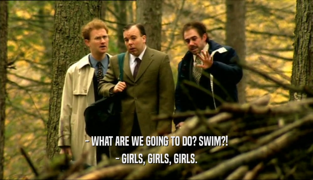 - WHAT ARE WE GOING TO DO? SWIM?!
 - GIRLS, GIRLS, GIRLS.
 