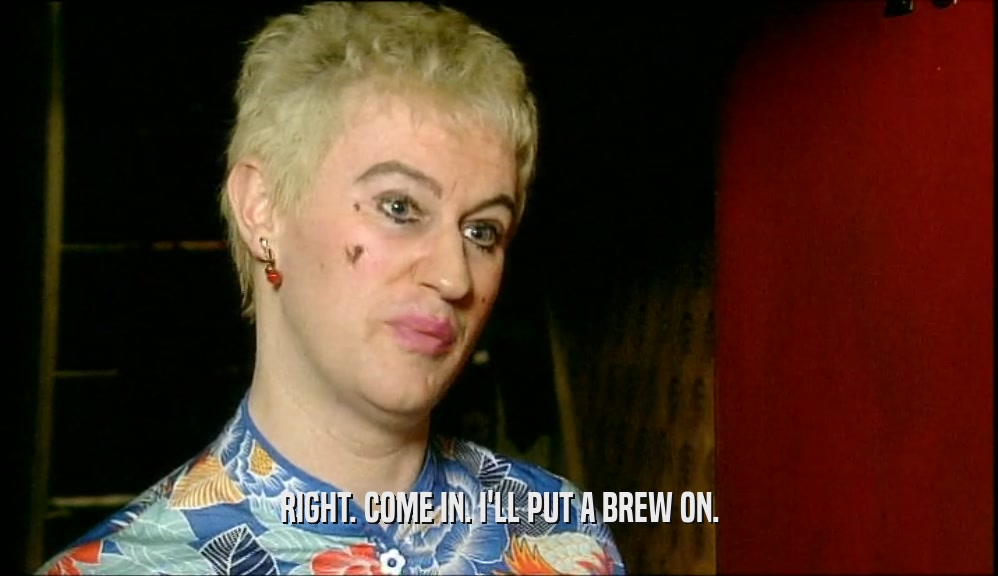RIGHT. COME IN. I'LL PUT A BREW ON.  