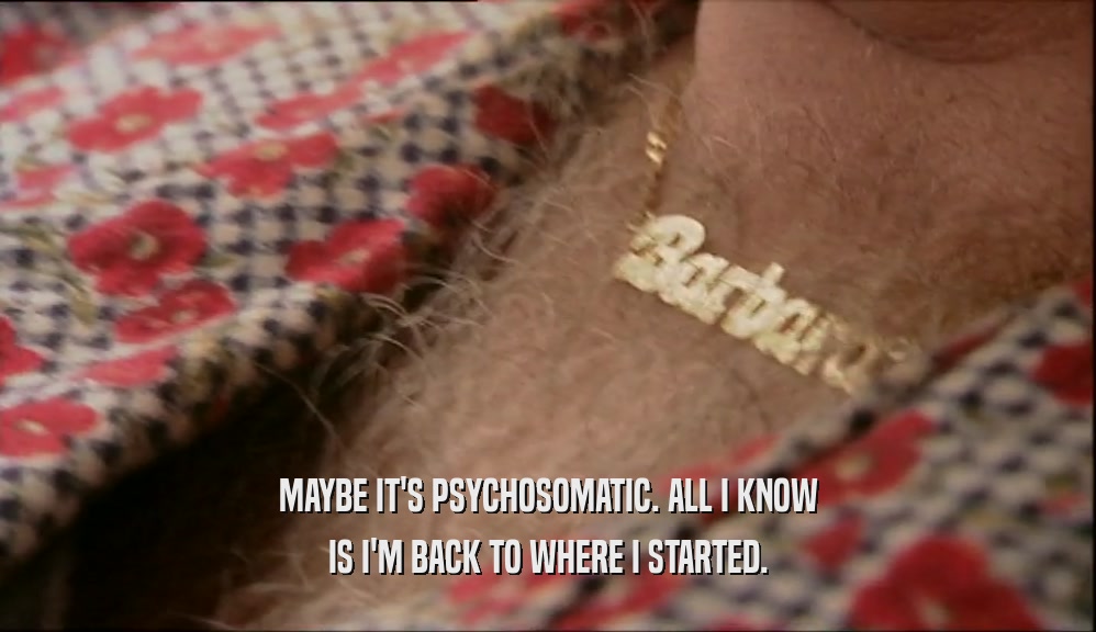 MAYBE IT'S PSYCHOSOMATIC. ALL I KNOW IS I'M BACK TO WHERE I STARTED. 