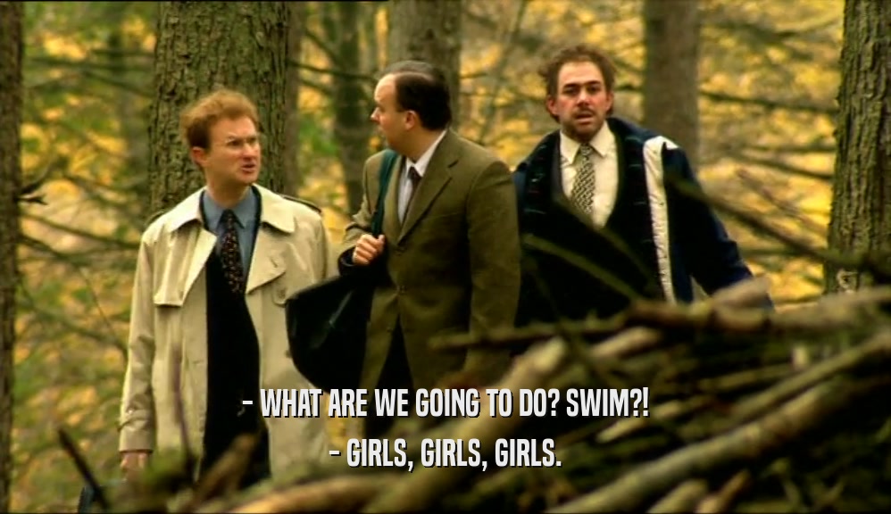 - WHAT ARE WE GOING TO DO? SWIM?!
 - GIRLS, GIRLS, GIRLS.
 