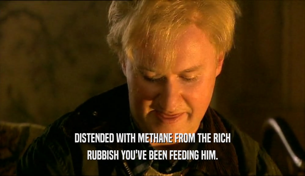 DISTENDED WITH METHANE FROM THE RICH RUBBISH YOU'VE BEEN FEEDING HIM. 