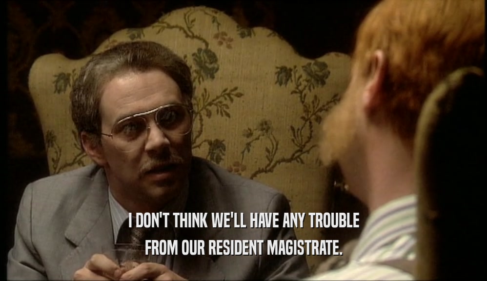 I DON'T THINK WE'LL HAVE ANY TROUBLE FROM OUR RESIDENT MAGISTRATE. 