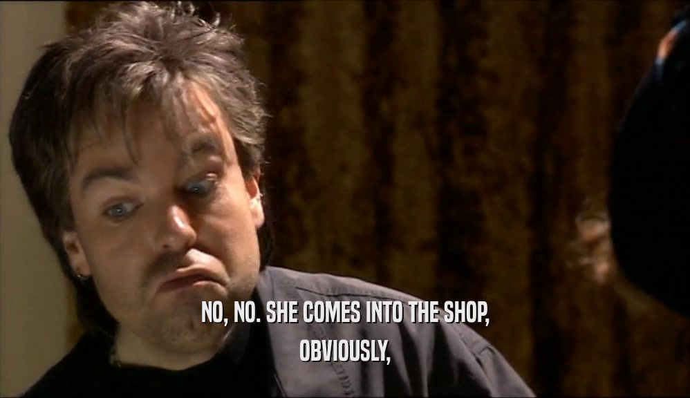 NO, NO. SHE COMES INTO THE SHOP, OBVIOUSLY, 