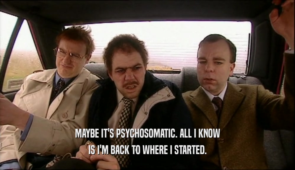 MAYBE IT'S PSYCHOSOMATIC. ALL I KNOW IS I'M BACK TO WHERE I STARTED. 