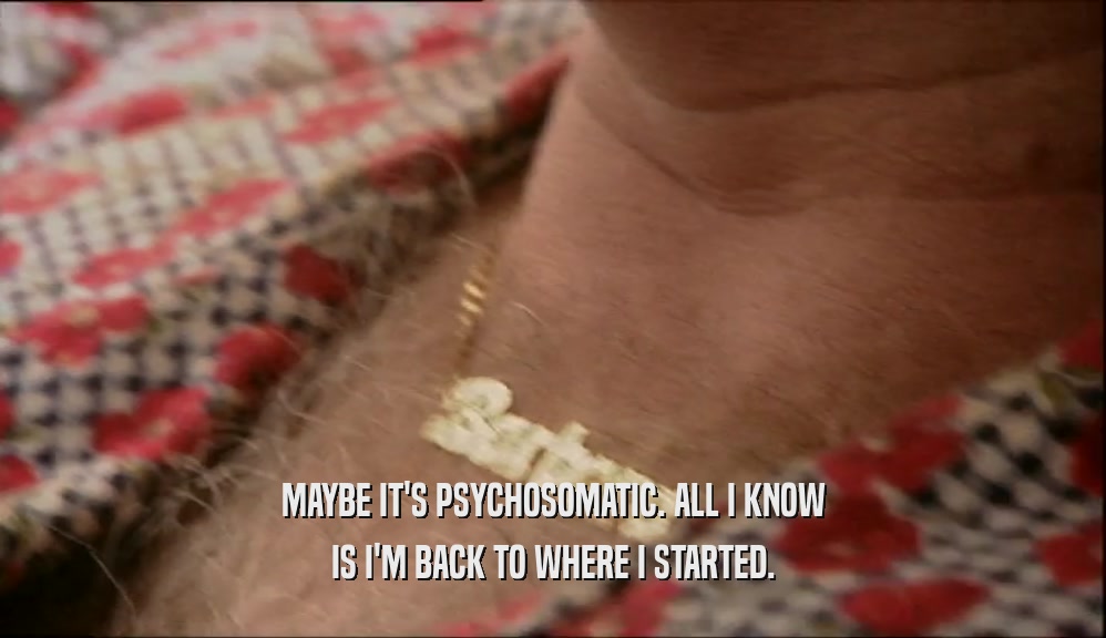 MAYBE IT'S PSYCHOSOMATIC. ALL I KNOW IS I'M BACK TO WHERE I STARTED. 