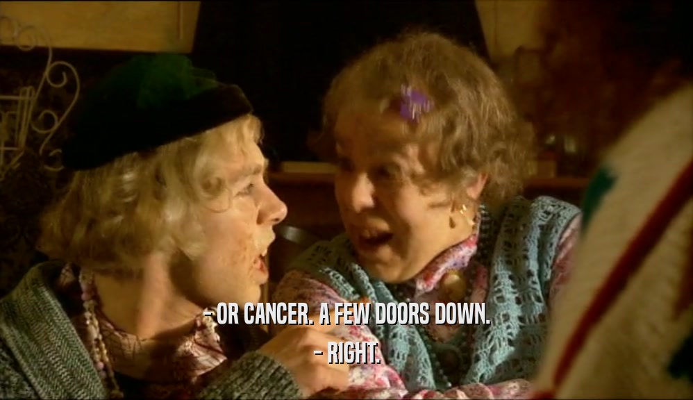 - OR CANCER. A FEW DOORS DOWN.
 - RIGHT.
 