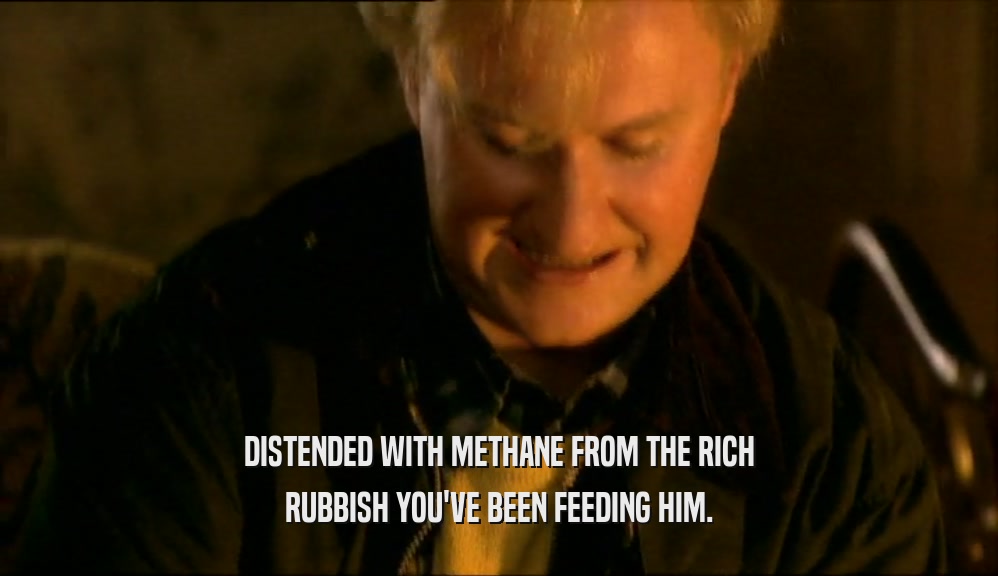 DISTENDED WITH METHANE FROM THE RICH RUBBISH YOU'VE BEEN FEEDING HIM. 