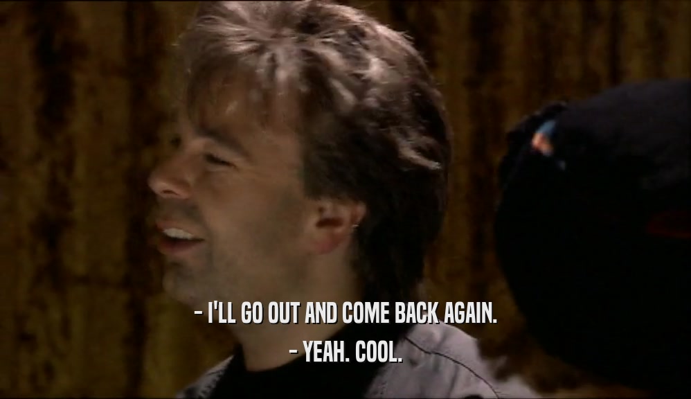 - I'LL GO OUT AND COME BACK AGAIN. - YEAH. COOL. 