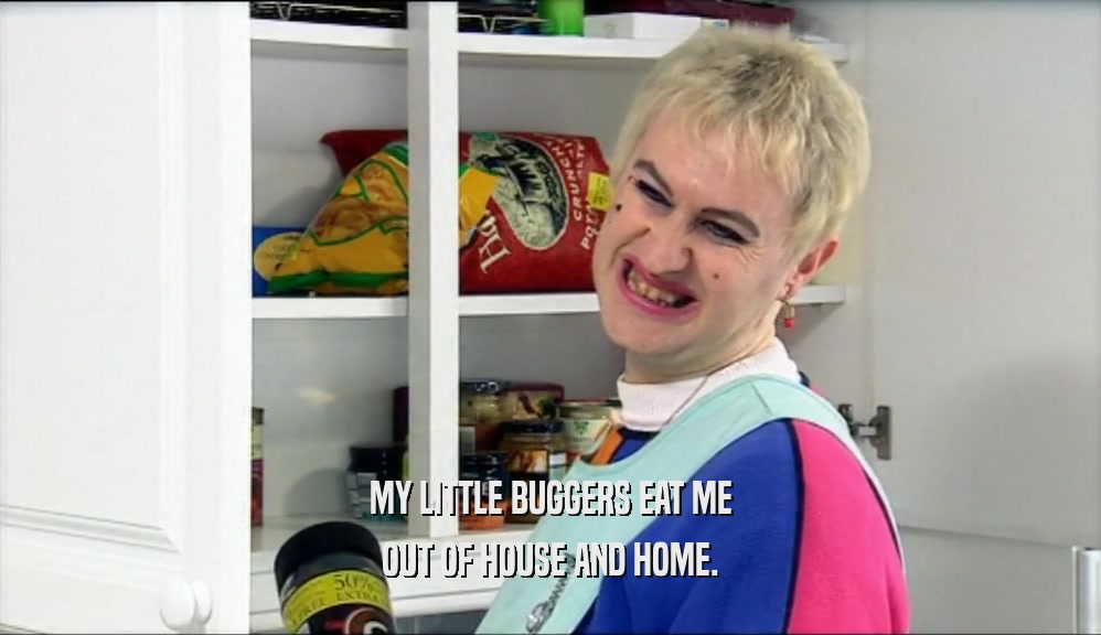 MY LITTLE BUGGERS EAT ME OUT OF HOUSE AND HOME. 