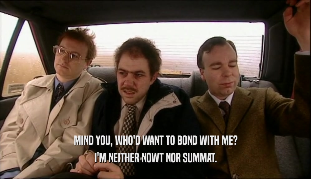 MIND YOU, WHO'D WANT TO BOND WITH ME? I'M NEITHER NOWT NOR SUMMAT. 